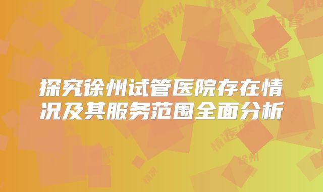 探究徐州试管医院存在情况及其服务范围全面分析