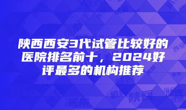 陕西西安3代试管比较好的医院排名前十，2024好评最多的机构推荐