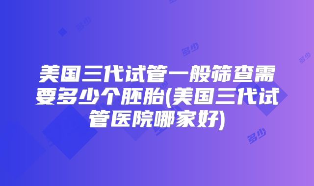 美国三代试管一般筛查需要多少个胚胎(美国三代试管医院哪家好)