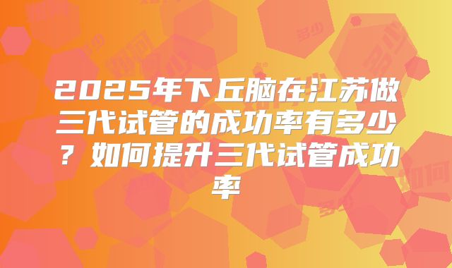 2025年下丘脑在江苏做三代试管的成功率有多少？如何提升三代试管成功率