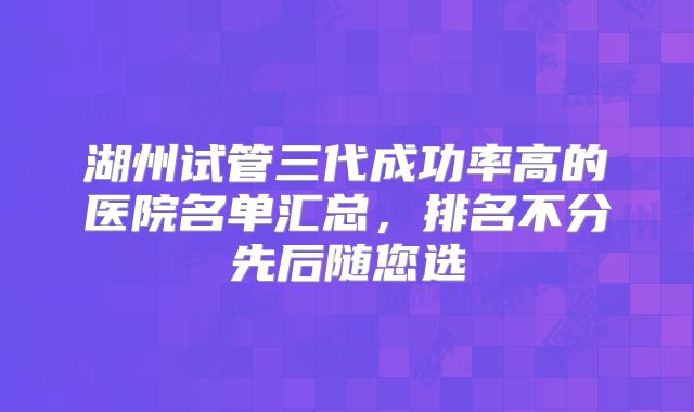 湖州试管三代成功率高的医院名单汇总，排名不分先后随您选