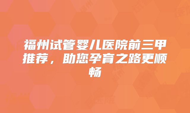福州试管婴儿医院前三甲推荐，助您孕育之路更顺畅
