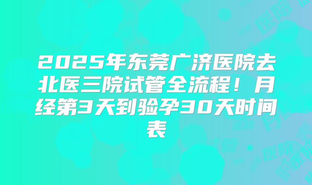 2025年东莞广济医院去北医三院试管全流程！月经第3天到验孕30天时间表