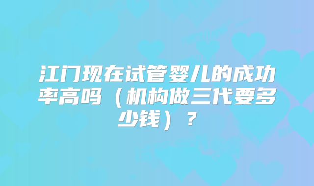 江门现在试管婴儿的成功率高吗(机构做三代要多少钱)?