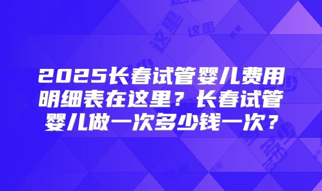 2025长春试管婴儿费用明细表在这里？长春试管婴儿做一次多少钱一次？