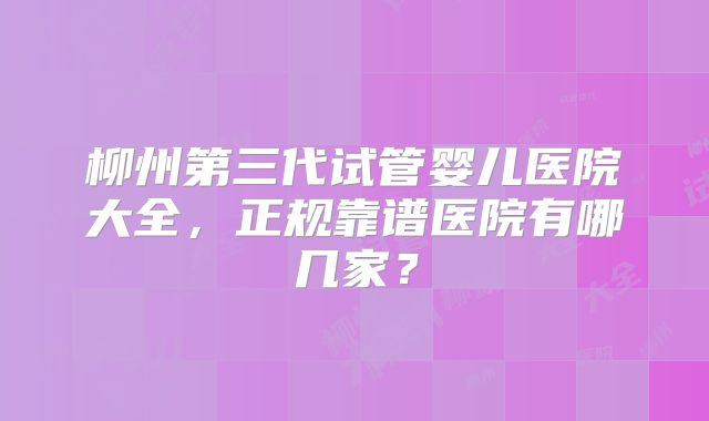 柳州第三代试管婴儿医院大全，正规靠谱医院有哪几家？