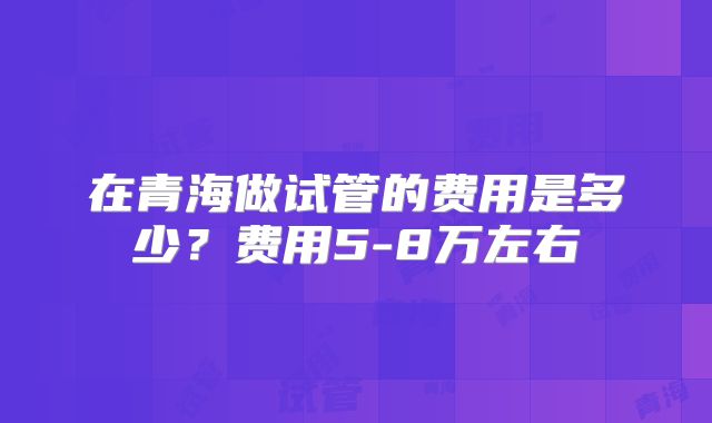 在青海做试管的费用是多少?费用5-8万左右