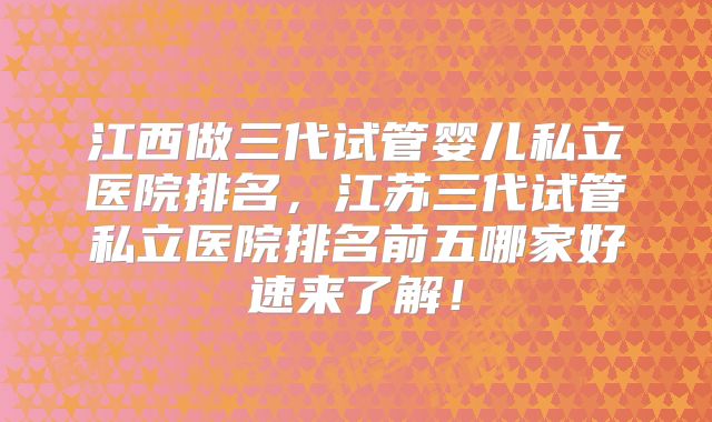 江西做三代试管婴儿私立医院排名，江苏三代试管私立医院排名前五哪家好速来了解！