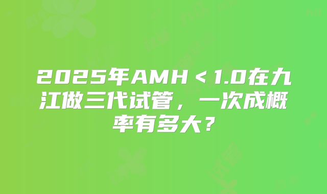 2025年AMH＜1.0在九江做三代试管，一次成概率有多大？