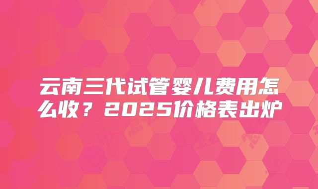 云南三代试管婴儿费用怎么收？2025价格表出炉