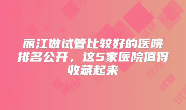 丽江做试管比较好的医院排名公开,这5家医院值得收藏起来