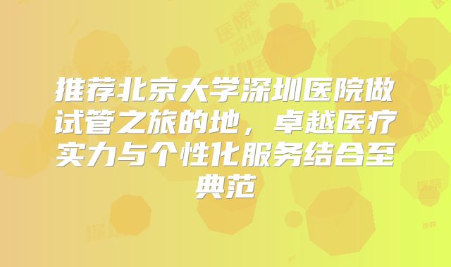 推荐北京大学深圳医院做试管之旅的地，卓越医疗实力与个性化服务结合至典范