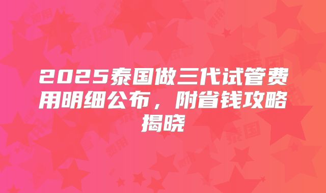 2025泰国做三代试管费用明细公布，附省钱攻略揭晓