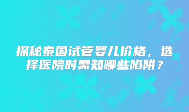 探秘泰国试管婴儿价格，选择医院时需知哪些陷阱？