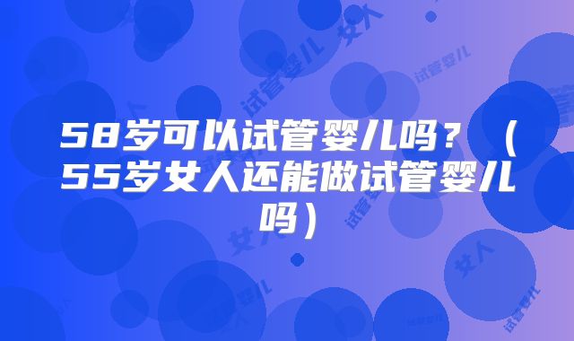 58岁可以试管婴儿吗？（55岁女人还能做试管婴儿吗）
