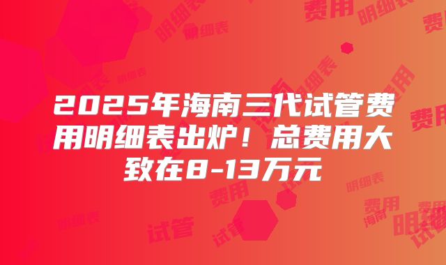 2025年海南三代试管费用明细表出炉！总费用大致在8-13万元