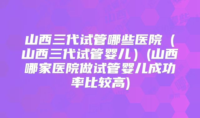 山西三代试管哪些医院(山西三代试管婴儿)(山西哪家医院做试管婴儿成功率比较高)
