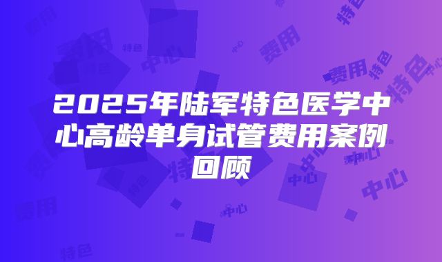 2025年陆军特色医学中心高龄单身试管费用案例回顾