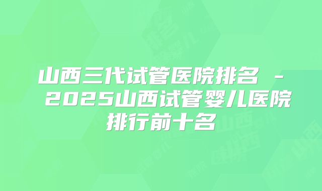 山西三代试管医院排名 - 2025山西试管婴儿医院排行前十名