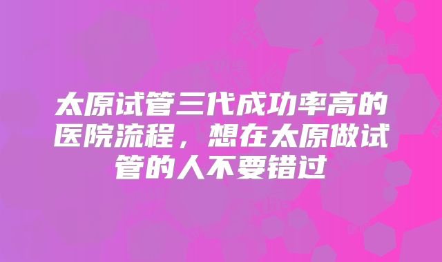 太原试管三代成功率高的医院流程，想在太原做试管的人不要错过