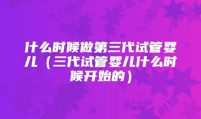 什么时候做第三代试管婴儿(三代试管婴儿什么时候开始的)