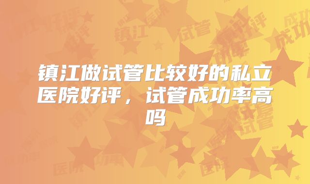镇江做试管比较好的私立医院好评,试管成功率高吗