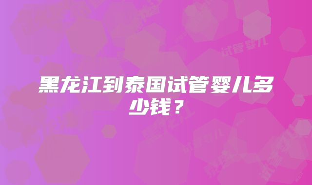 黑龙江到泰国试管婴儿多少钱？