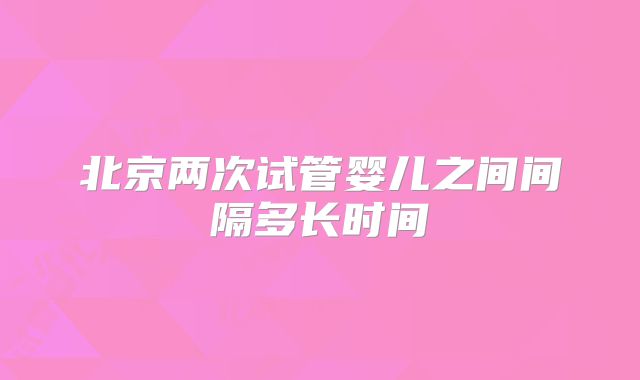 北京两次试管婴儿之间间隔多长时间