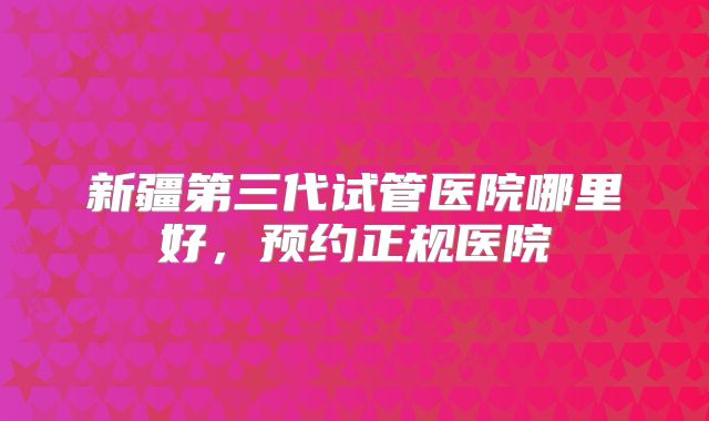 新疆第三代试管医院哪里好，预约正规医院