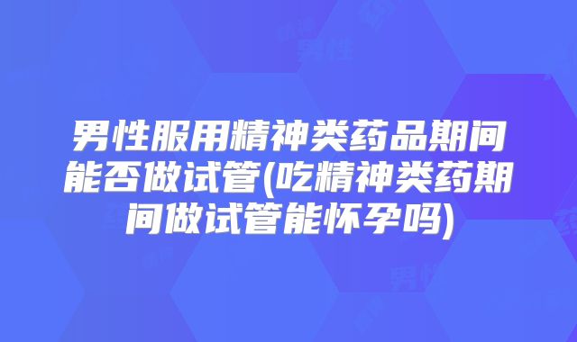 男性服用精神类药品期间能否做试管(吃精神类药期间做试管能怀孕吗)