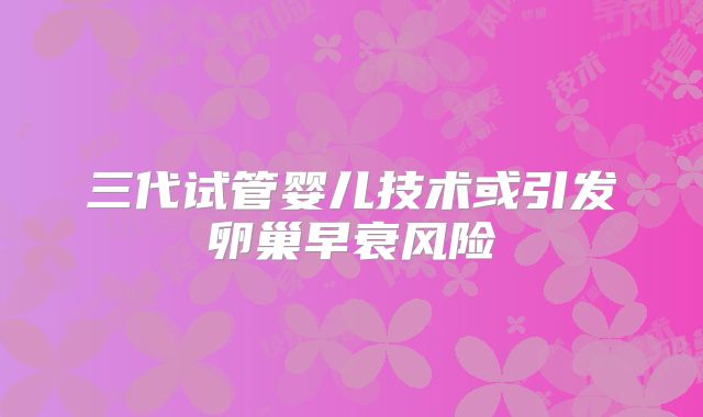 三代试管婴儿技术或引发卵巢早衰风险