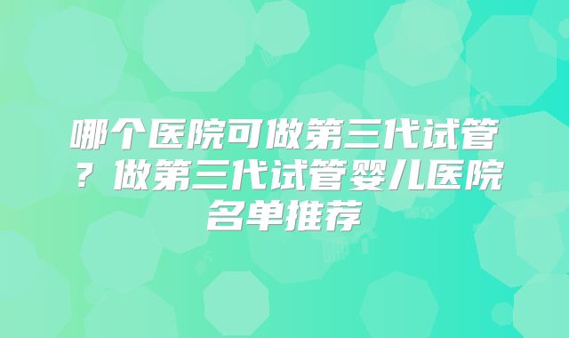 哪个医院可做第三代试管？做第三代试管婴儿医院名单推荐