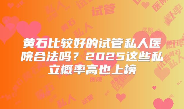 黄石比较好的试管私人医院合法吗？2025这些私立概率高也上榜