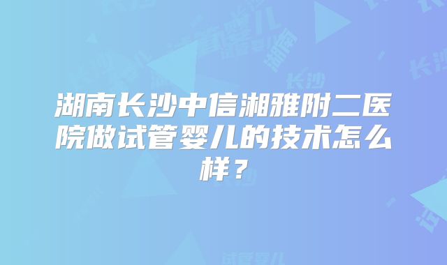 湖南长沙中信湘雅附二医院做试管婴儿的技术怎么样？