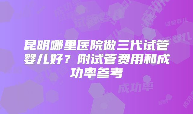 昆明哪里医院做三代试管婴儿好？附试管费用和成功率参考