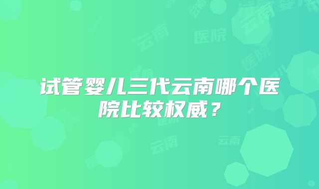 试管婴儿三代云南哪个医院比较权威？