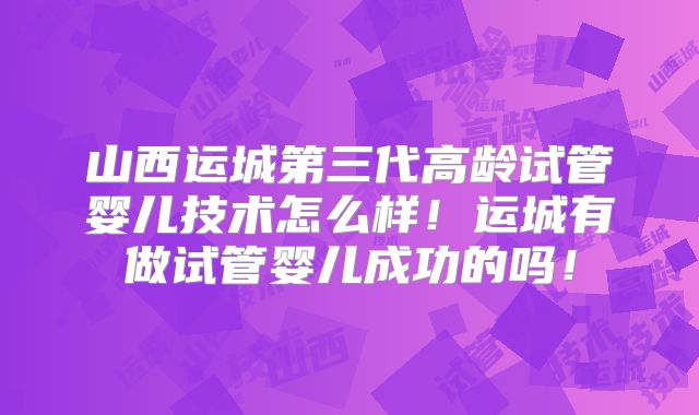 山西运城第三代高龄试管婴儿技术怎么样！运城有做试管婴儿成功的吗！