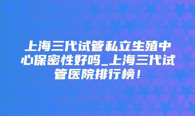 上海三代试管私立生殖中心保密性好吗_上海三代试管医院排行榜！