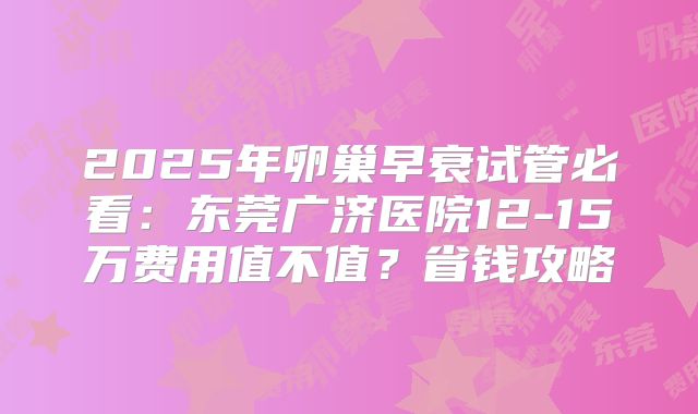 2025年卵巢早衰试管必看:东莞广济医院12-15万费用值不值?省钱攻略