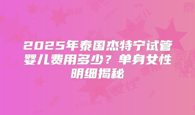 2025年泰国杰特宁试管婴儿费用多少？单身女性明细揭秘