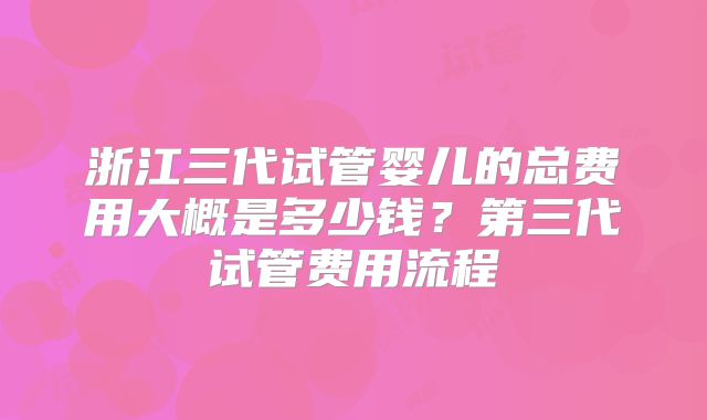 浙江三代试管婴儿的总费用大概是多少钱？第三代试管费用流程