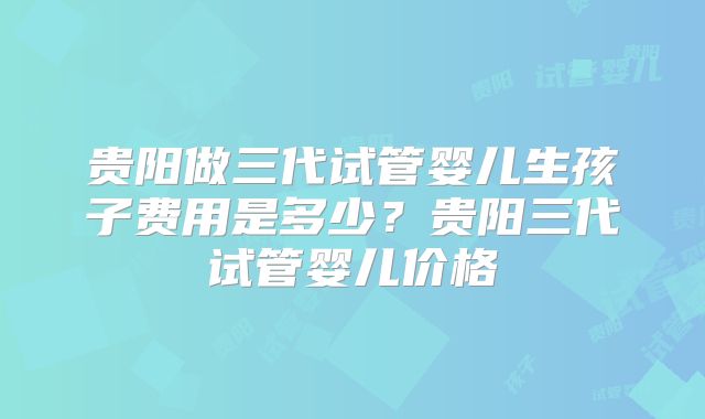 贵阳做三代试管婴儿生孩子费用是多少？贵阳三代试管婴儿价格