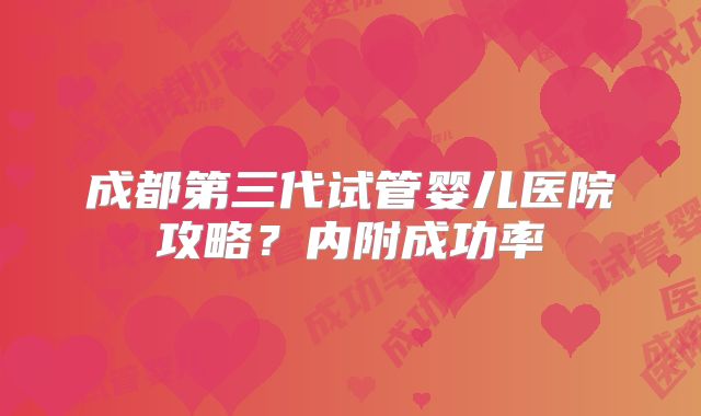 成都第三代试管婴儿医院攻略？内附成功率