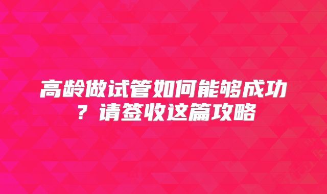 高龄做试管如何能够成功？请签收这篇攻略