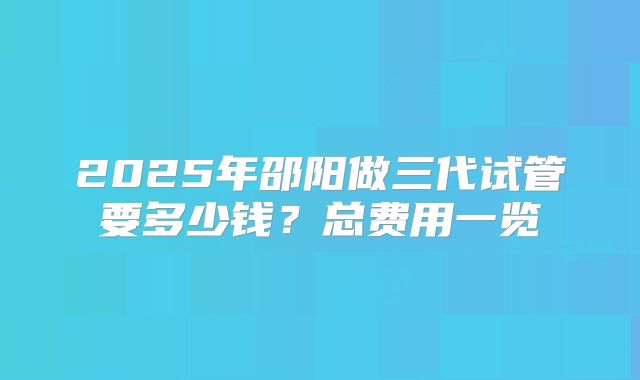 2025年邵阳做三代试管要多少钱？总费用一览