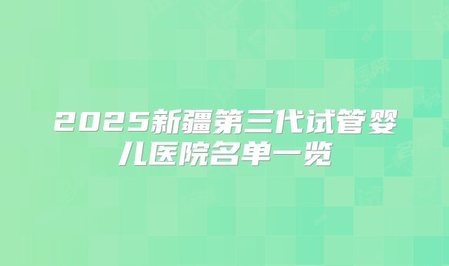 2025新疆第三代试管婴儿医院名单一览