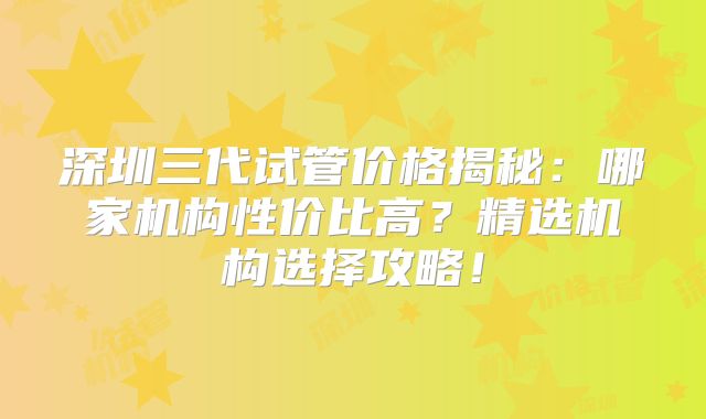 深圳三代试管价格揭秘：哪家机构性价比高？精选机构选择攻略！