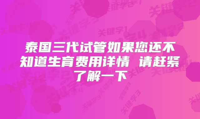 泰国三代试管如果您还不知道生育费用详情 请赶紧了解一下