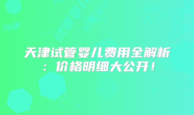 天津试管婴儿费用全解析：价格明细大公开！