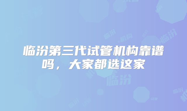 临汾第三代试管机构靠谱吗，大家都选这家